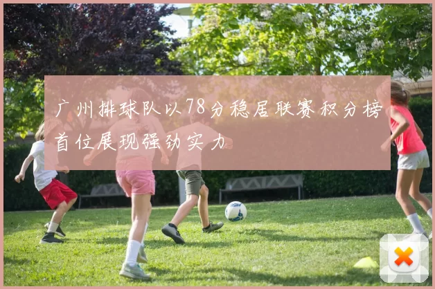 广州排球队以78分稳居联赛积分榜首位展现强劲实力