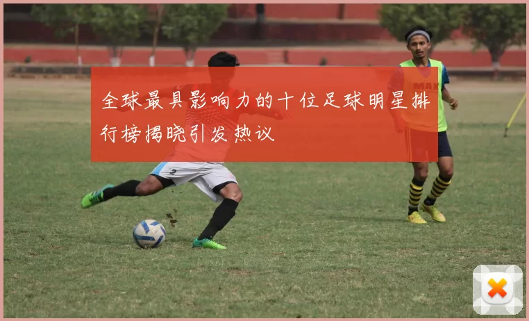 全球最具影响力的十位足球明星排行榜揭晓引发热议