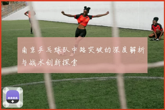南京乒乓球队中路突破的深度解析与战术创新探索
