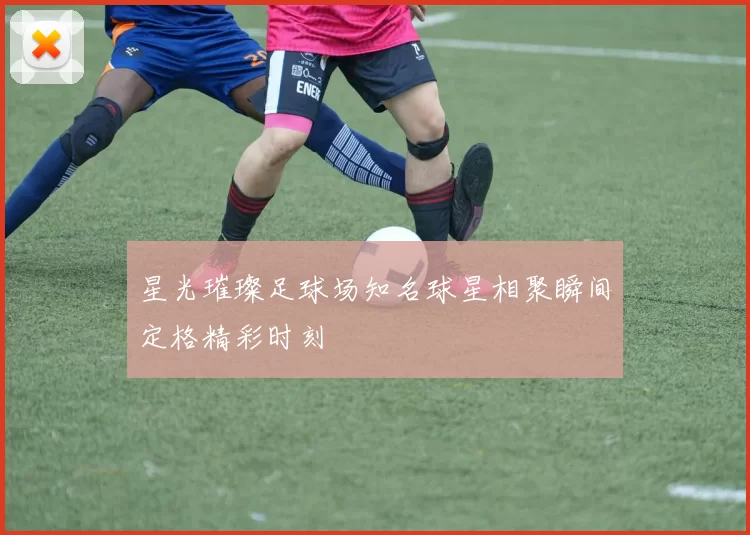 星光璀璨足球场知名球星相聚瞬间定格精彩时刻
