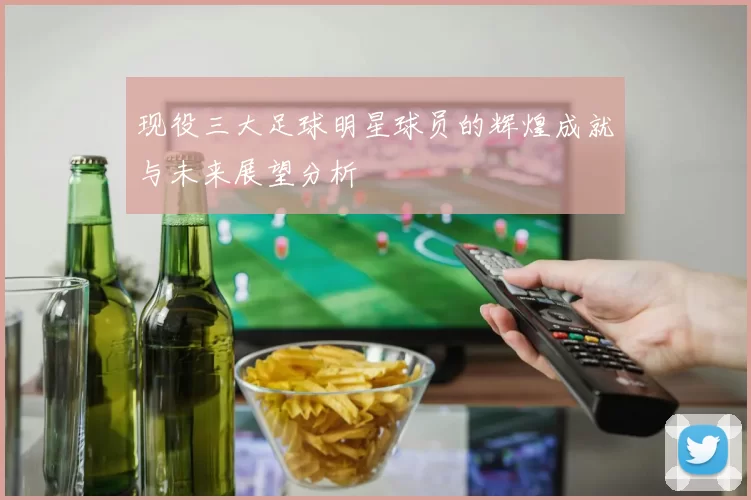 现役三大足球明星球员的辉煌成就与未来展望分析