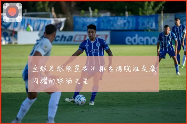 全球足球明星各洲排名揭晓谁是最闪耀的球场之星