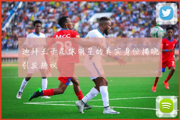 迪拜王子足球明星的真实身份揭晓引发热议