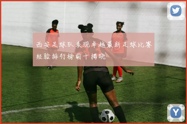 西安足球队表现卓越最新足球比赛经验排行榜前十揭晓
