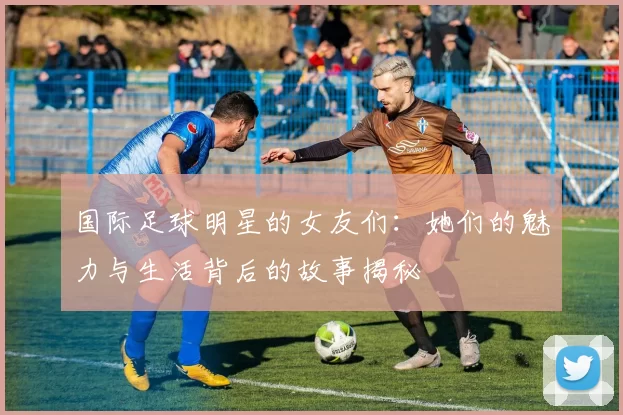 国际足球明星的女友们：她们的魅力与生活背后的故事揭秘