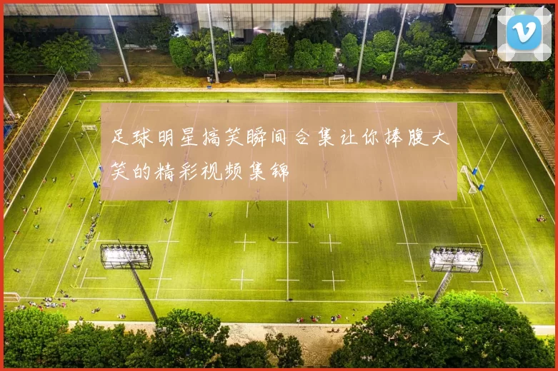 足球明星搞笑瞬间合集让你捧腹大笑的精彩视频集锦