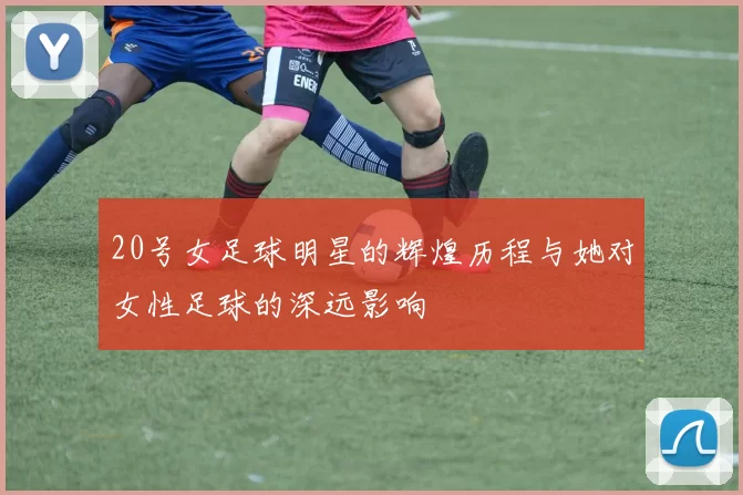 20号女足球明星的辉煌历程与她对女性足球的深远影响