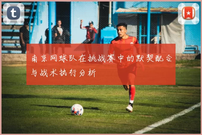 南京网球队在挑战赛中的默契配合与战术执行分析
