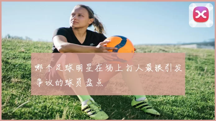 哪个足球明星在场上打人最狠引发争议的球员盘点
