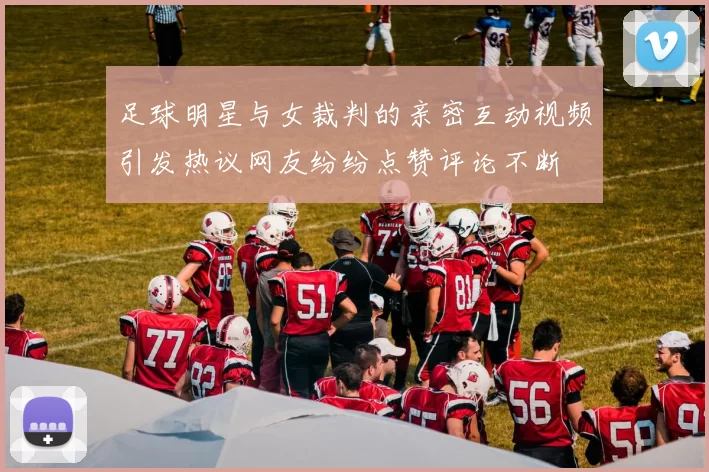 足球明星与女裁判的亲密互动视频引发热议网友纷纷点赞评论不断