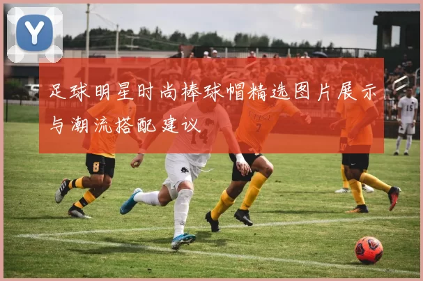 足球明星时尚棒球帽精选图片展示与潮流搭配建议