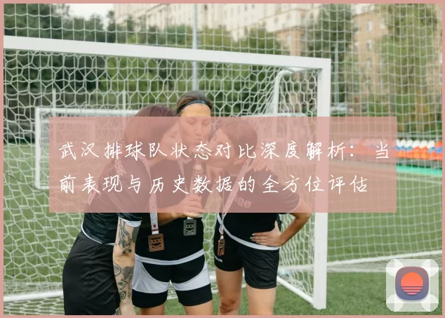 武汉排球队状态对比深度解析：当前表现与历史数据的全方位评估