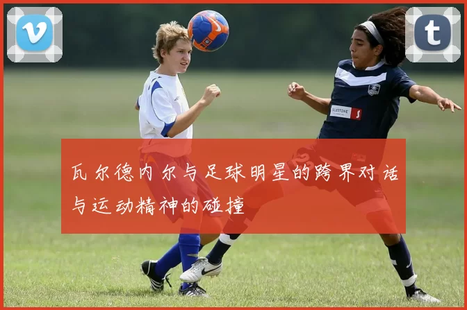 瓦尔德内尔与足球明星的跨界对话与运动精神的碰撞