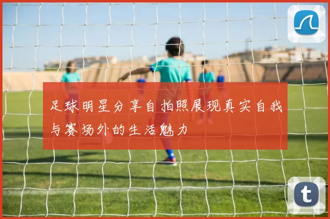 足球明星分享自拍照展现真实自我与赛场外的生活魅力