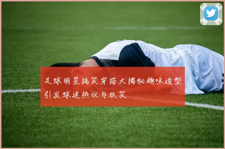足球明星搞笑穿搭大揭秘趣味造型引发球迷热议与欢笑