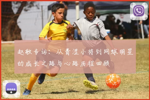 赵敏专访：从青涩小将到网球明星的成长之路与心路历程回顾
