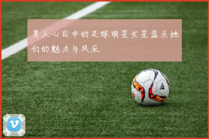 男人心目中的足球明星女星盘点她们的魅力与风采
