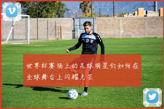 世界杯赛场上的足球明星们如何在全球舞台上闪耀光芒