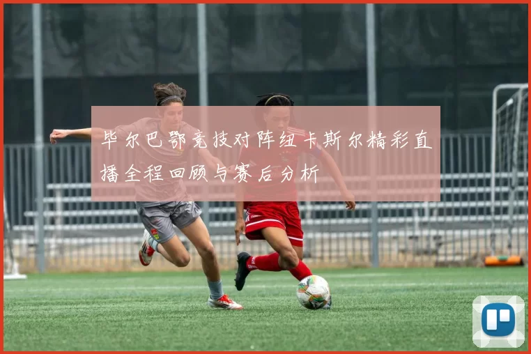 毕尔巴鄂竞技对阵纽卡斯尔精彩直播全程回顾与赛后分析