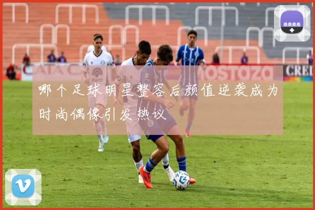 哪个足球明星整容后颜值逆袭成为时尚偶像引发热议