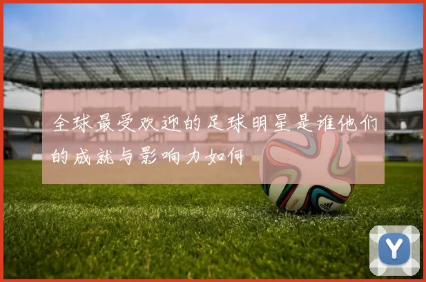 全球最受欢迎的足球明星是谁他们的成就与影响力如何
