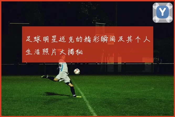 足球明星迈克的精彩瞬间及其个人生活照片大揭秘