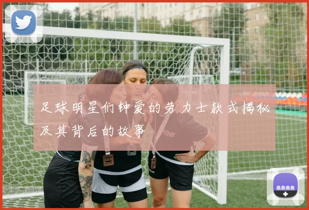 足球明星们钟爱的劳力士款式揭秘及其背后的故事