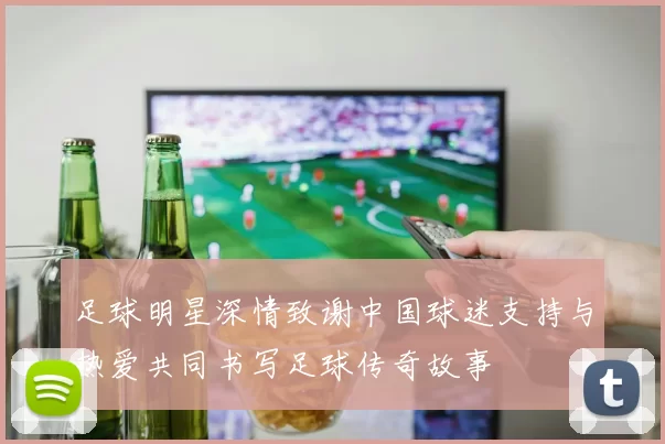 足球明星深情致谢中国球迷支持与热爱共同书写足球传奇故事