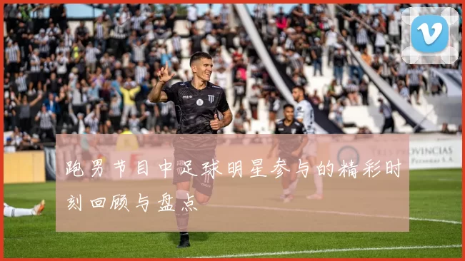跑男节目中足球明星参与的精彩时刻回顾与盘点