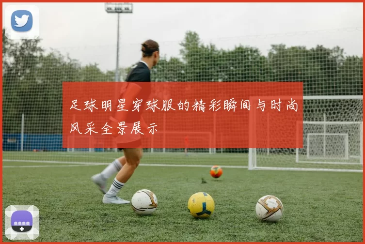 足球明星穿球服的精彩瞬间与时尚风采全景展示
