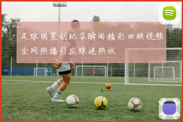 足球明星创纪录瞬间精彩回顾视频全网热播引发球迷热议