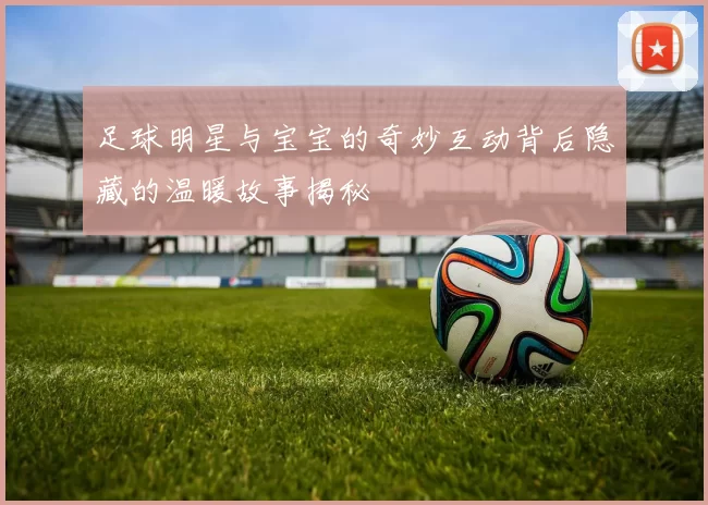 足球明星与宝宝的奇妙互动背后隐藏的温暖故事揭秘