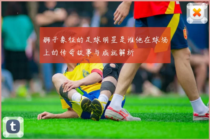 狮子象征的足球明星是谁他在球场上的传奇故事与成就解析