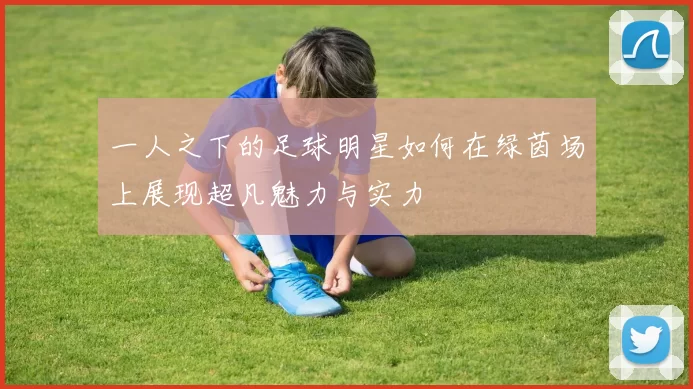 一人之下的足球明星如何在绿茵场上展现超凡魅力与实力