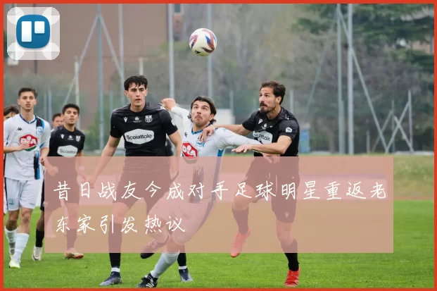 昔日战友今成对手足球明星重返老东家引发热议