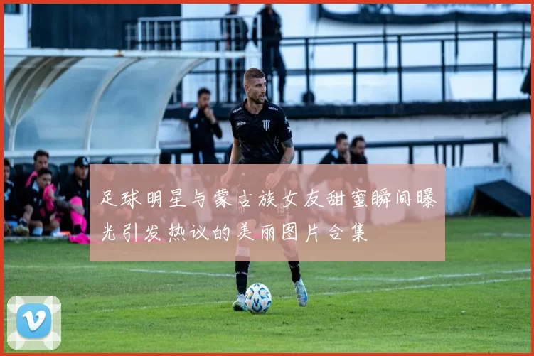 足球明星与蒙古族女友甜蜜瞬间曝光引发热议的美丽图片合集