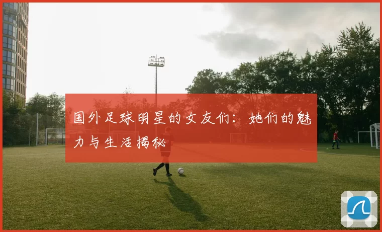 国外足球明星的女友们：她们的魅力与生活揭秘
