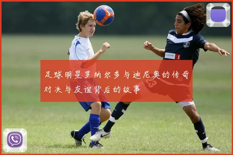 足球明星罗纳尔多与迪尼奥的传奇对决与友谊背后的故事