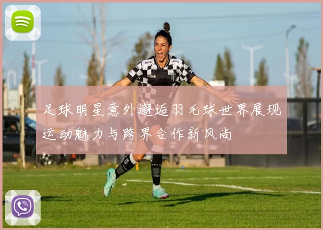 足球明星意外邂逅羽毛球世界展现运动魅力与跨界合作新风尚