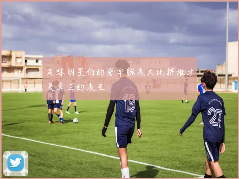 足球明星们的奢华腕表大比拼谁才是真正的表王