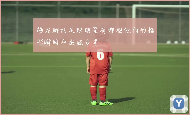 踢左脚的足球明星有哪些他们的精彩瞬间和成就分享