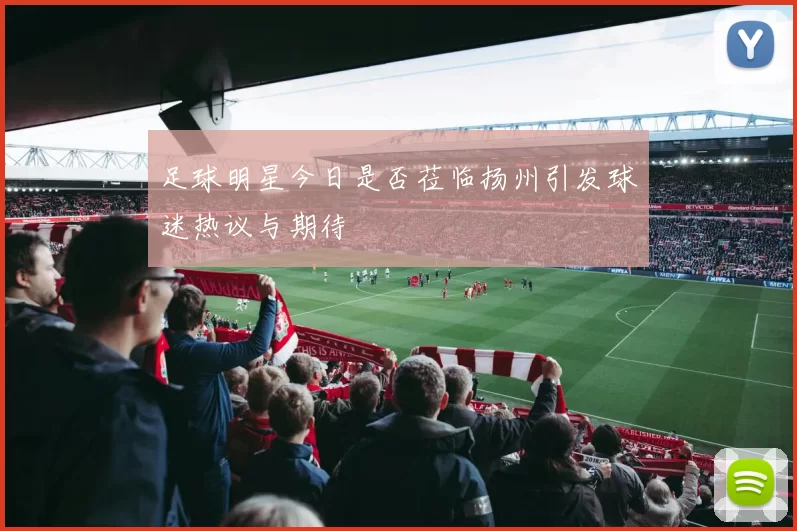 足球明星今日是否莅临扬州引发球迷热议与期待