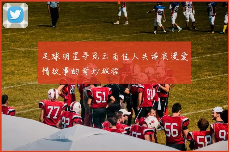 足球明星寻觅云南佳人共谱浪漫爱情故事的奇妙旅程