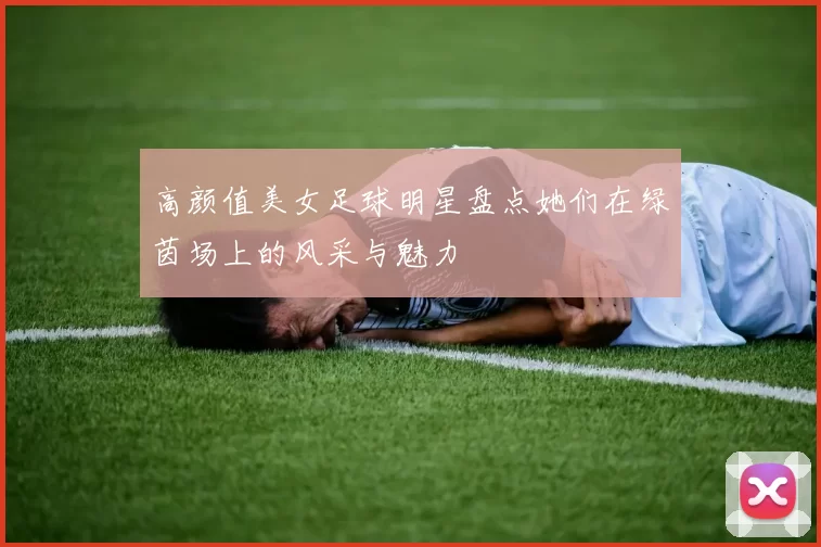 高颜值美女足球明星盘点她们在绿茵场上的风采与魅力